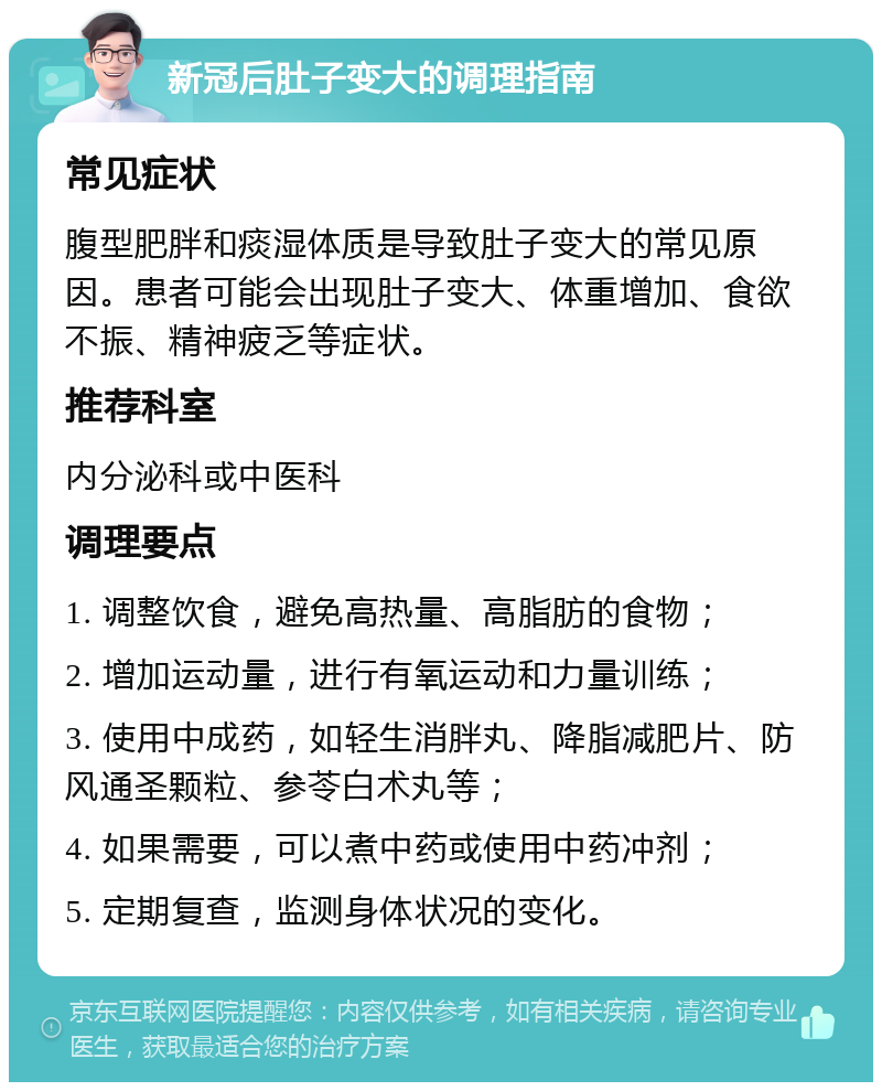 新冠后肚子变大的调理指南 常见症状 腹型肥胖和痰湿体质是导致肚子变大的常见原因。患者可能会出现肚子变大、体重增加、食欲不振、精神疲乏等症状。 推荐科室 内分泌科或中医科 调理要点 1. 调整饮食，避免高热量、高脂肪的食物； 2. 增加运动量，进行有氧运动和力量训练； 3. 使用中成药，如轻生消胖丸、降脂减肥片、防风通圣颗粒、参苓白术丸等； 4. 如果需要，可以煮中药或使用中药冲剂； 5. 定期复查，监测身体状况的变化。