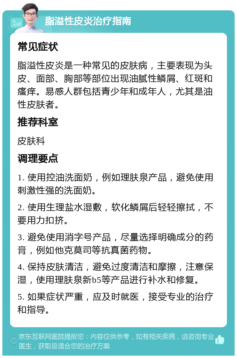 脂溢性皮炎治疗指南 常见症状 脂溢性皮炎是一种常见的皮肤病，主要表现为头皮、面部、胸部等部位出现油腻性鳞屑、红斑和瘙痒。易感人群包括青少年和成年人，尤其是油性皮肤者。 推荐科室 皮肤科 调理要点 1. 使用控油洗面奶，例如理肤泉产品，避免使用刺激性强的洗面奶。 2. 使用生理盐水湿敷，软化鳞屑后轻轻擦拭，不要用力扣挤。 3. 避免使用消字号产品，尽量选择明确成分的药膏，例如他克莫司等抗真菌药物。 4. 保持皮肤清洁，避免过度清洁和摩擦，注意保湿，使用理肤泉新b5等产品进行补水和修复。 5. 如果症状严重，应及时就医，接受专业的治疗和指导。