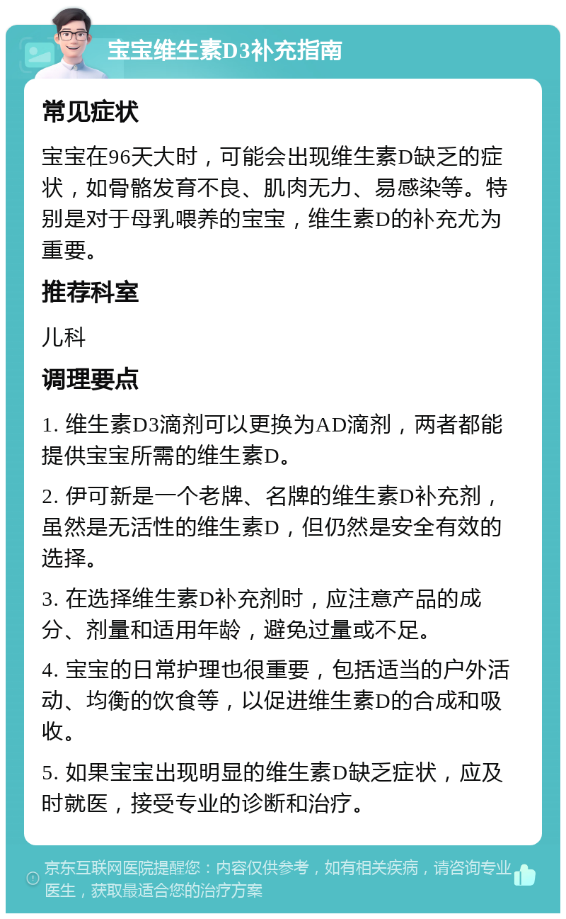 宝宝维生素D3补充指南 常见症状 宝宝在96天大时，可能会出现维生素D缺乏的症状，如骨骼发育不良、肌肉无力、易感染等。特别是对于母乳喂养的宝宝，维生素D的补充尤为重要。 推荐科室 儿科 调理要点 1. 维生素D3滴剂可以更换为AD滴剂，两者都能提供宝宝所需的维生素D。 2. 伊可新是一个老牌、名牌的维生素D补充剂，虽然是无活性的维生素D，但仍然是安全有效的选择。 3. 在选择维生素D补充剂时，应注意产品的成分、剂量和适用年龄，避免过量或不足。 4. 宝宝的日常护理也很重要，包括适当的户外活动、均衡的饮食等，以促进维生素D的合成和吸收。 5. 如果宝宝出现明显的维生素D缺乏症状，应及时就医，接受专业的诊断和治疗。