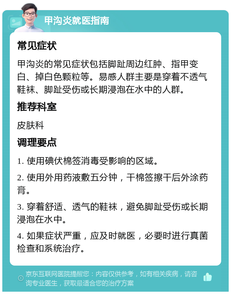 甲沟炎就医指南 常见症状 甲沟炎的常见症状包括脚趾周边红肿、指甲变白、掉白色颗粒等。易感人群主要是穿着不透气鞋袜、脚趾受伤或长期浸泡在水中的人群。 推荐科室 皮肤科 调理要点 1. 使用碘伏棉签消毒受影响的区域。 2. 使用外用药液敷五分钟，干棉签擦干后外涂药膏。 3. 穿着舒适、透气的鞋袜，避免脚趾受伤或长期浸泡在水中。 4. 如果症状严重，应及时就医，必要时进行真菌检查和系统治疗。