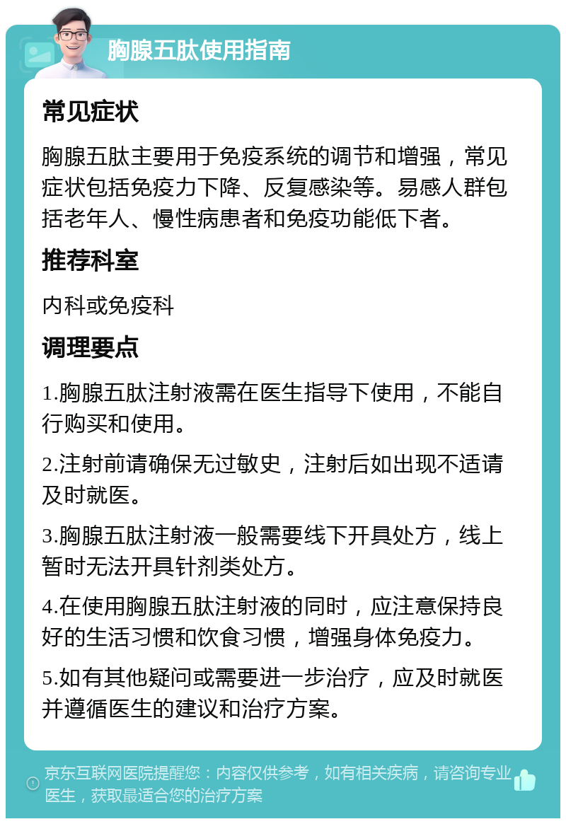 胸腺五肽使用指南 常见症状 胸腺五肽主要用于免疫系统的调节和增强，常见症状包括免疫力下降、反复感染等。易感人群包括老年人、慢性病患者和免疫功能低下者。 推荐科室 内科或免疫科 调理要点 1.胸腺五肽注射液需在医生指导下使用，不能自行购买和使用。 2.注射前请确保无过敏史，注射后如出现不适请及时就医。 3.胸腺五肽注射液一般需要线下开具处方，线上暂时无法开具针剂类处方。 4.在使用胸腺五肽注射液的同时，应注意保持良好的生活习惯和饮食习惯，增强身体免疫力。 5.如有其他疑问或需要进一步治疗，应及时就医并遵循医生的建议和治疗方案。