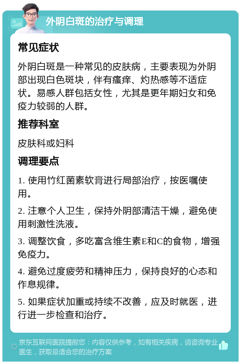 外阴白斑的治疗与调理 常见症状 外阴白斑是一种常见的皮肤病，主要表现为外阴部出现白色斑块，伴有瘙痒、灼热感等不适症状。易感人群包括女性，尤其是更年期妇女和免疫力较弱的人群。 推荐科室 皮肤科或妇科 调理要点 1. 使用竹红菌素软膏进行局部治疗，按医嘱使用。 2. 注意个人卫生，保持外阴部清洁干燥，避免使用刺激性洗液。 3. 调整饮食，多吃富含维生素E和C的食物，增强免疫力。 4. 避免过度疲劳和精神压力，保持良好的心态和作息规律。 5. 如果症状加重或持续不改善，应及时就医，进行进一步检查和治疗。