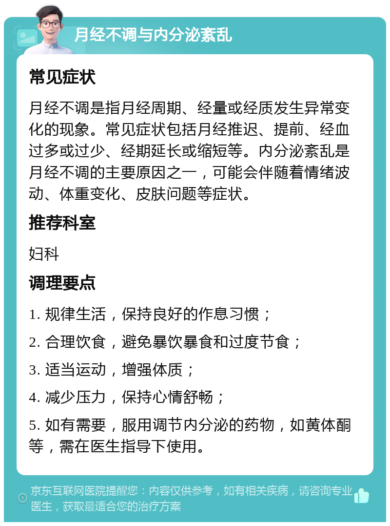 月经不调与内分泌紊乱 常见症状 月经不调是指月经周期、经量或经质发生异常变化的现象。常见症状包括月经推迟、提前、经血过多或过少、经期延长或缩短等。内分泌紊乱是月经不调的主要原因之一，可能会伴随着情绪波动、体重变化、皮肤问题等症状。 推荐科室 妇科 调理要点 1. 规律生活，保持良好的作息习惯； 2. 合理饮食，避免暴饮暴食和过度节食； 3. 适当运动，增强体质； 4. 减少压力，保持心情舒畅； 5. 如有需要，服用调节内分泌的药物，如黄体酮等，需在医生指导下使用。