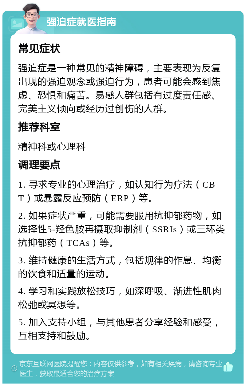 强迫症就医指南 常见症状 强迫症是一种常见的精神障碍，主要表现为反复出现的强迫观念或强迫行为，患者可能会感到焦虑、恐惧和痛苦。易感人群包括有过度责任感、完美主义倾向或经历过创伤的人群。 推荐科室 精神科或心理科 调理要点 1. 寻求专业的心理治疗，如认知行为疗法（CBT）或暴露反应预防（ERP）等。 2. 如果症状严重，可能需要服用抗抑郁药物，如选择性5-羟色胺再摄取抑制剂（SSRIs）或三环类抗抑郁药（TCAs）等。 3. 维持健康的生活方式，包括规律的作息、均衡的饮食和适量的运动。 4. 学习和实践放松技巧，如深呼吸、渐进性肌肉松弛或冥想等。 5. 加入支持小组，与其他患者分享经验和感受，互相支持和鼓励。