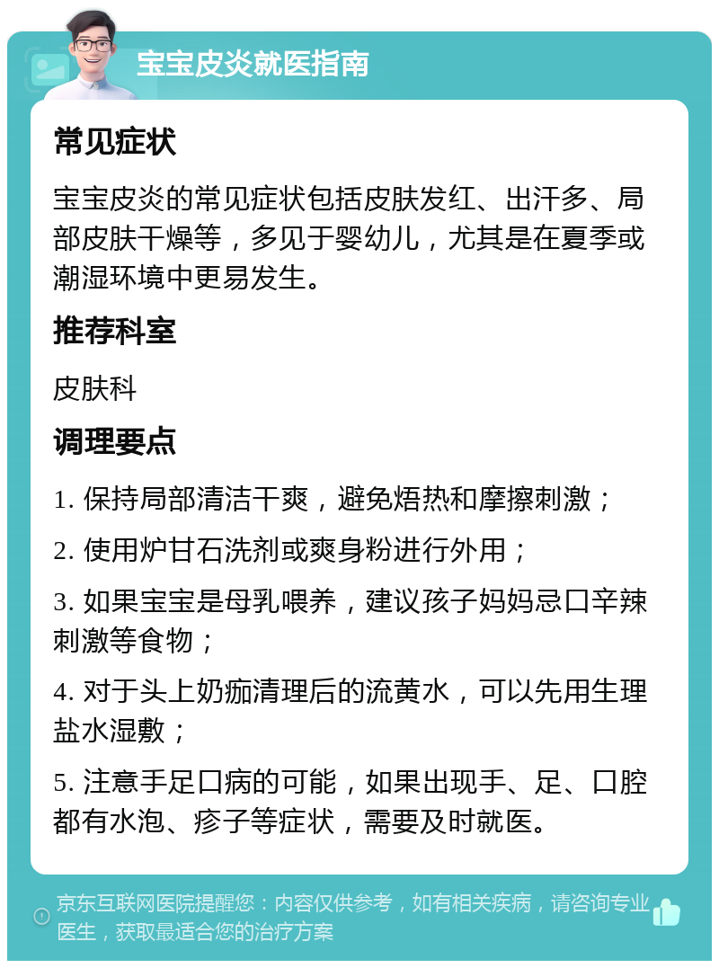 宝宝皮炎就医指南 常见症状 宝宝皮炎的常见症状包括皮肤发红、出汗多、局部皮肤干燥等，多见于婴幼儿，尤其是在夏季或潮湿环境中更易发生。 推荐科室 皮肤科 调理要点 1. 保持局部清洁干爽，避免焐热和摩擦刺激； 2. 使用炉甘石洗剂或爽身粉进行外用； 3. 如果宝宝是母乳喂养，建议孩子妈妈忌口辛辣刺激等食物； 4. 对于头上奶痂清理后的流黄水，可以先用生理盐水湿敷； 5. 注意手足口病的可能，如果出现手、足、口腔都有水泡、疹子等症状，需要及时就医。