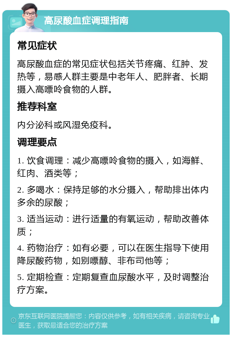 高尿酸血症调理指南 常见症状 高尿酸血症的常见症状包括关节疼痛、红肿、发热等，易感人群主要是中老年人、肥胖者、长期摄入高嘌呤食物的人群。 推荐科室 内分泌科或风湿免疫科。 调理要点 1. 饮食调理：减少高嘌呤食物的摄入，如海鲜、红肉、酒类等； 2. 多喝水：保持足够的水分摄入，帮助排出体内多余的尿酸； 3. 适当运动：进行适量的有氧运动，帮助改善体质； 4. 药物治疗：如有必要，可以在医生指导下使用降尿酸药物，如别嘌醇、非布司他等； 5. 定期检查：定期复查血尿酸水平，及时调整治疗方案。