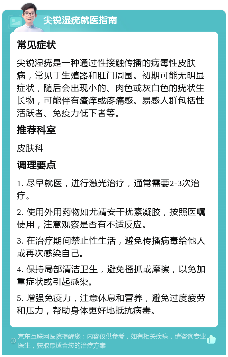 尖锐湿疣就医指南 常见症状 尖锐湿疣是一种通过性接触传播的病毒性皮肤病，常见于生殖器和肛门周围。初期可能无明显症状，随后会出现小的、肉色或灰白色的疣状生长物，可能伴有瘙痒或疼痛感。易感人群包括性活跃者、免疫力低下者等。 推荐科室 皮肤科 调理要点 1. 尽早就医，进行激光治疗，通常需要2-3次治疗。 2. 使用外用药物如尤靖安干扰素凝胶，按照医嘱使用，注意观察是否有不适反应。 3. 在治疗期间禁止性生活，避免传播病毒给他人或再次感染自己。 4. 保持局部清洁卫生，避免搔抓或摩擦，以免加重症状或引起感染。 5. 增强免疫力，注意休息和营养，避免过度疲劳和压力，帮助身体更好地抵抗病毒。