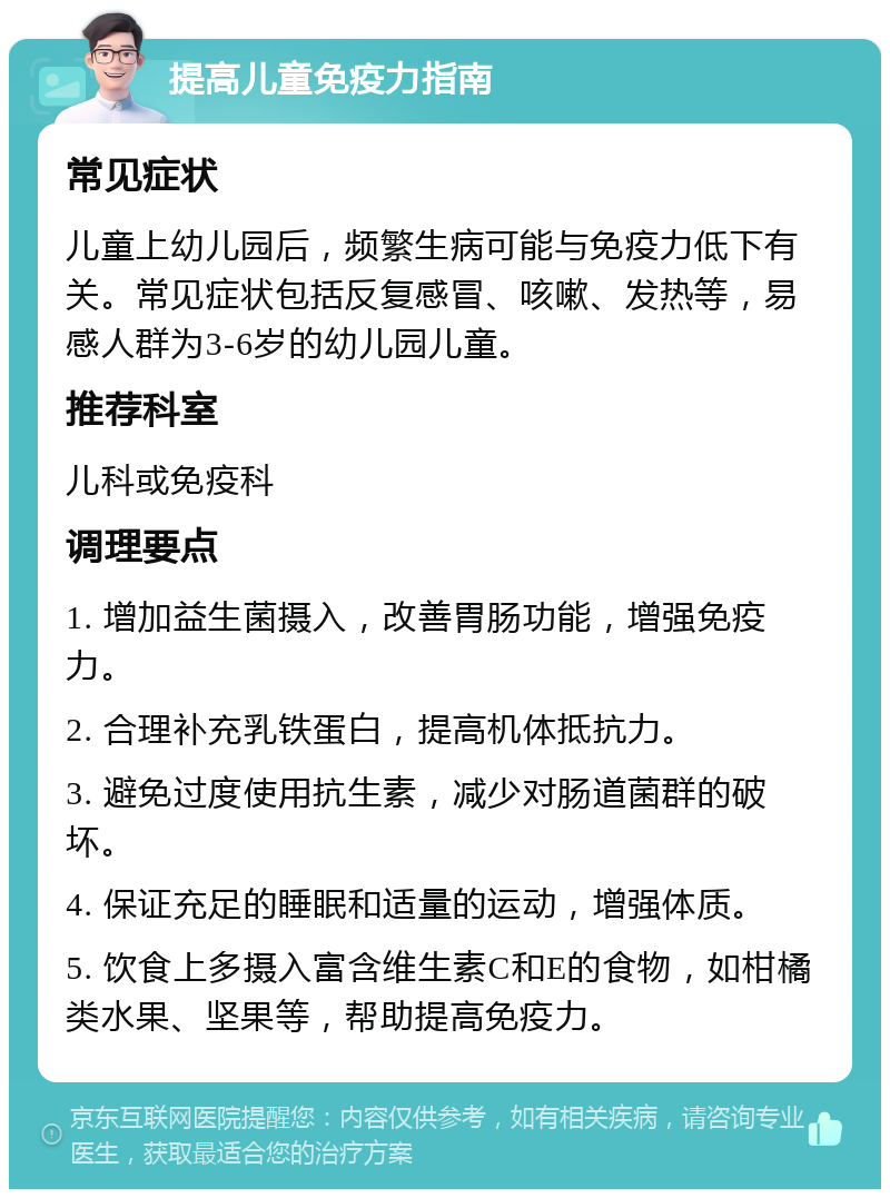 提高儿童免疫力指南 常见症状 儿童上幼儿园后，频繁生病可能与免疫力低下有关。常见症状包括反复感冒、咳嗽、发热等，易感人群为3-6岁的幼儿园儿童。 推荐科室 儿科或免疫科 调理要点 1. 增加益生菌摄入，改善胃肠功能，增强免疫力。 2. 合理补充乳铁蛋白，提高机体抵抗力。 3. 避免过度使用抗生素，减少对肠道菌群的破坏。 4. 保证充足的睡眠和适量的运动，增强体质。 5. 饮食上多摄入富含维生素C和E的食物，如柑橘类水果、坚果等，帮助提高免疫力。