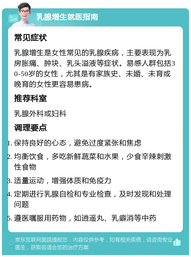 乳腺增生就医指南 常见症状 乳腺增生是女性常见的乳腺疾病，主要表现为乳房胀痛、肿块、乳头溢液等症状。易感人群包括30-50岁的女性，尤其是有家族史、未婚、未育或晚育的女性更容易患病。 推荐科室 乳腺外科或妇科 调理要点 保持良好的心态，避免过度紧张和焦虑 均衡饮食，多吃新鲜蔬菜和水果，少食辛辣刺激性食物 适量运动，增强体质和免疫力 定期进行乳腺自检和专业检查，及时发现和处理问题 遵医嘱服用药物，如逍遥丸、乳癖消等中药