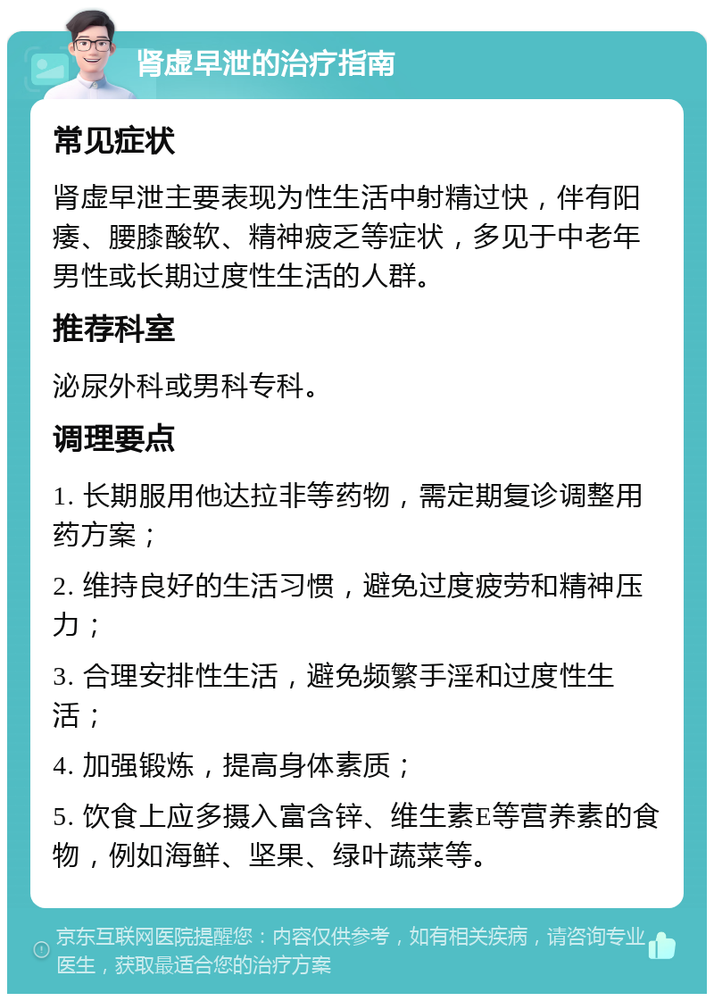 肾虚早泄的治疗指南 常见症状 肾虚早泄主要表现为性生活中射精过快，伴有阳痿、腰膝酸软、精神疲乏等症状，多见于中老年男性或长期过度性生活的人群。 推荐科室 泌尿外科或男科专科。 调理要点 1. 长期服用他达拉非等药物，需定期复诊调整用药方案； 2. 维持良好的生活习惯，避免过度疲劳和精神压力； 3. 合理安排性生活，避免频繁手淫和过度性生活； 4. 加强锻炼，提高身体素质； 5. 饮食上应多摄入富含锌、维生素E等营养素的食物，例如海鲜、坚果、绿叶蔬菜等。