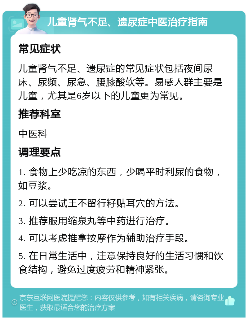 儿童肾气不足、遗尿症中医治疗指南 常见症状 儿童肾气不足、遗尿症的常见症状包括夜间尿床、尿频、尿急、腰膝酸软等。易感人群主要是儿童，尤其是6岁以下的儿童更为常见。 推荐科室 中医科 调理要点 1. 食物上少吃凉的东西，少喝平时利尿的食物，如豆浆。 2. 可以尝试王不留行籽贴耳穴的方法。 3. 推荐服用缩泉丸等中药进行治疗。 4. 可以考虑推拿按摩作为辅助治疗手段。 5. 在日常生活中，注意保持良好的生活习惯和饮食结构，避免过度疲劳和精神紧张。