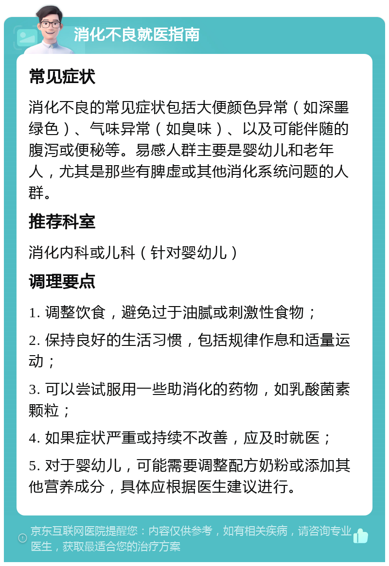 消化不良就医指南 常见症状 消化不良的常见症状包括大便颜色异常（如深墨绿色）、气味异常（如臭味）、以及可能伴随的腹泻或便秘等。易感人群主要是婴幼儿和老年人，尤其是那些有脾虚或其他消化系统问题的人群。 推荐科室 消化内科或儿科（针对婴幼儿） 调理要点 1. 调整饮食，避免过于油腻或刺激性食物； 2. 保持良好的生活习惯，包括规律作息和适量运动； 3. 可以尝试服用一些助消化的药物，如乳酸菌素颗粒； 4. 如果症状严重或持续不改善，应及时就医； 5. 对于婴幼儿，可能需要调整配方奶粉或添加其他营养成分，具体应根据医生建议进行。