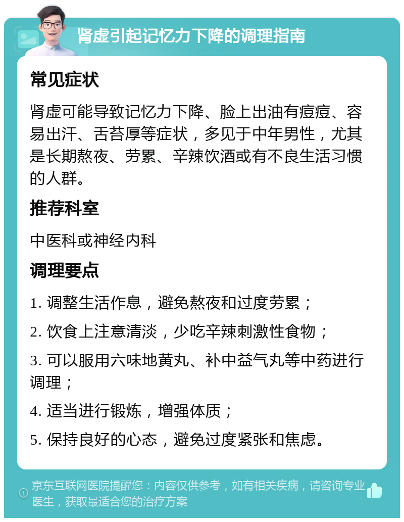 肾虚引起记忆力下降的调理指南 常见症状 肾虚可能导致记忆力下降、脸上出油有痘痘、容易出汗、舌苔厚等症状，多见于中年男性，尤其是长期熬夜、劳累、辛辣饮酒或有不良生活习惯的人群。 推荐科室 中医科或神经内科 调理要点 1. 调整生活作息，避免熬夜和过度劳累； 2. 饮食上注意清淡，少吃辛辣刺激性食物； 3. 可以服用六味地黄丸、补中益气丸等中药进行调理； 4. 适当进行锻炼，增强体质； 5. 保持良好的心态，避免过度紧张和焦虑。