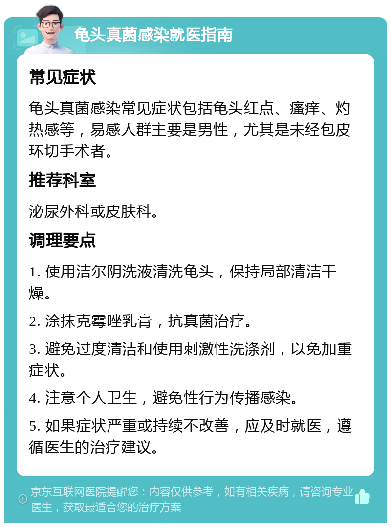 龟头真菌感染就医指南 常见症状 龟头真菌感染常见症状包括龟头红点、瘙痒、灼热感等，易感人群主要是男性，尤其是未经包皮环切手术者。 推荐科室 泌尿外科或皮肤科。 调理要点 1. 使用洁尔阴洗液清洗龟头，保持局部清洁干燥。 2. 涂抹克霉唑乳膏，抗真菌治疗。 3. 避免过度清洁和使用刺激性洗涤剂，以免加重症状。 4. 注意个人卫生，避免性行为传播感染。 5. 如果症状严重或持续不改善，应及时就医，遵循医生的治疗建议。