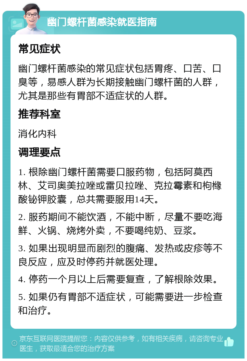 幽门螺杆菌感染就医指南 常见症状 幽门螺杆菌感染的常见症状包括胃疼、口苦、口臭等，易感人群为长期接触幽门螺杆菌的人群，尤其是那些有胃部不适症状的人群。 推荐科室 消化内科 调理要点 1. 根除幽门螺杆菌需要口服药物，包括阿莫西林、艾司奥美拉唑或雷贝拉唑、克拉霉素和枸橼酸铋钾胶囊，总共需要服用14天。 2. 服药期间不能饮酒，不能中断，尽量不要吃海鲜、火锅、烧烤外卖，不要喝纯奶、豆浆。 3. 如果出现明显而剧烈的腹痛、发热或皮疹等不良反应，应及时停药并就医处理。 4. 停药一个月以上后需要复查，了解根除效果。 5. 如果仍有胃部不适症状，可能需要进一步检查和治疗。