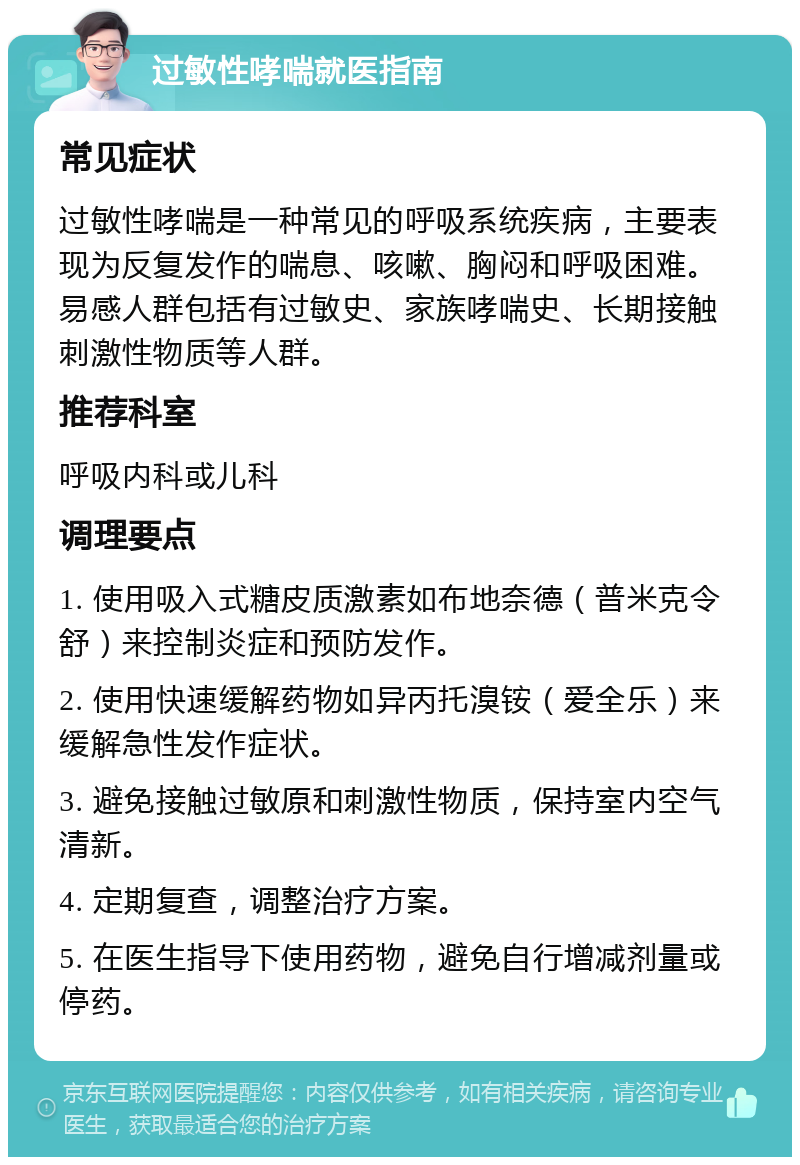 过敏性哮喘就医指南 常见症状 过敏性哮喘是一种常见的呼吸系统疾病，主要表现为反复发作的喘息、咳嗽、胸闷和呼吸困难。易感人群包括有过敏史、家族哮喘史、长期接触刺激性物质等人群。 推荐科室 呼吸内科或儿科 调理要点 1. 使用吸入式糖皮质激素如布地奈德（普米克令舒）来控制炎症和预防发作。 2. 使用快速缓解药物如异丙托溴铵（爱全乐）来缓解急性发作症状。 3. 避免接触过敏原和刺激性物质，保持室内空气清新。 4. 定期复查，调整治疗方案。 5. 在医生指导下使用药物，避免自行增减剂量或停药。