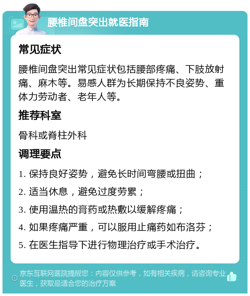 腰椎间盘突出就医指南 常见症状 腰椎间盘突出常见症状包括腰部疼痛、下肢放射痛、麻木等。易感人群为长期保持不良姿势、重体力劳动者、老年人等。 推荐科室 骨科或脊柱外科 调理要点 1. 保持良好姿势，避免长时间弯腰或扭曲； 2. 适当休息，避免过度劳累； 3. 使用温热的膏药或热敷以缓解疼痛； 4. 如果疼痛严重，可以服用止痛药如布洛芬； 5. 在医生指导下进行物理治疗或手术治疗。