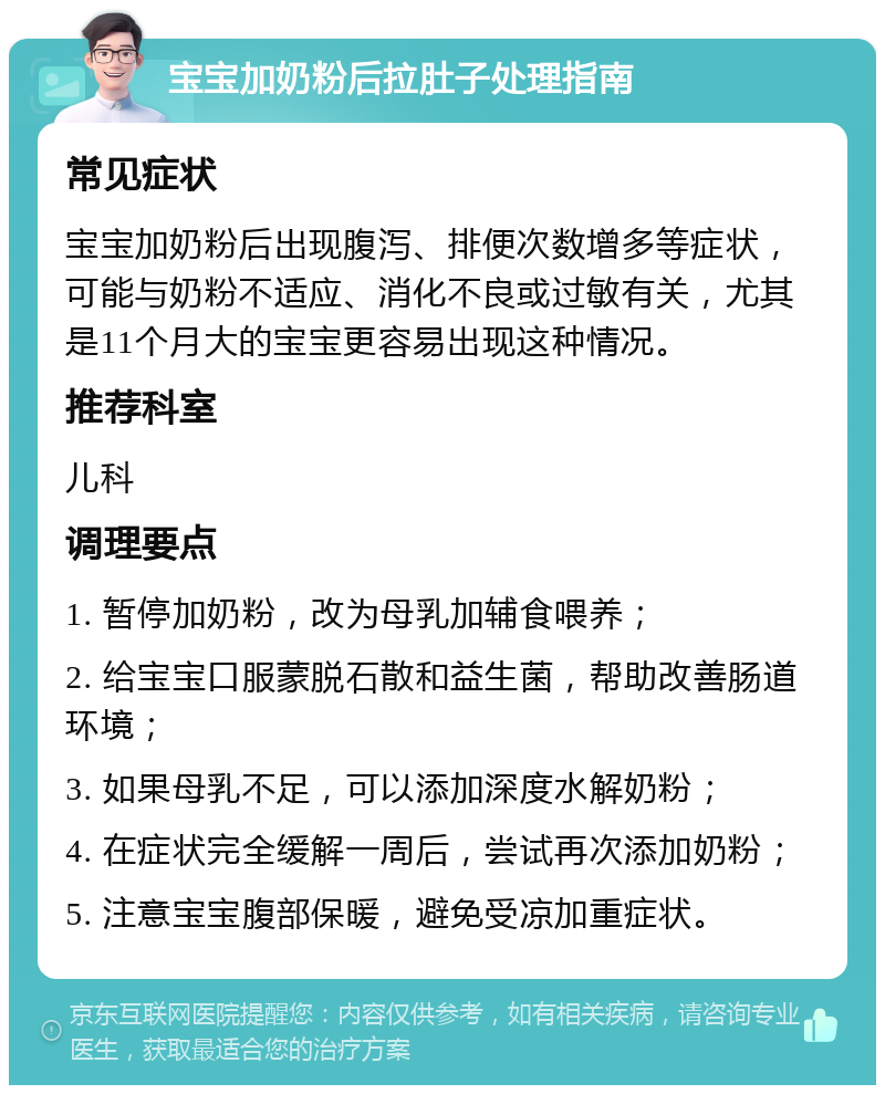 宝宝加奶粉后拉肚子处理指南 常见症状 宝宝加奶粉后出现腹泻、排便次数增多等症状，可能与奶粉不适应、消化不良或过敏有关，尤其是11个月大的宝宝更容易出现这种情况。 推荐科室 儿科 调理要点 1. 暂停加奶粉，改为母乳加辅食喂养； 2. 给宝宝口服蒙脱石散和益生菌，帮助改善肠道环境； 3. 如果母乳不足，可以添加深度水解奶粉； 4. 在症状完全缓解一周后，尝试再次添加奶粉； 5. 注意宝宝腹部保暖，避免受凉加重症状。