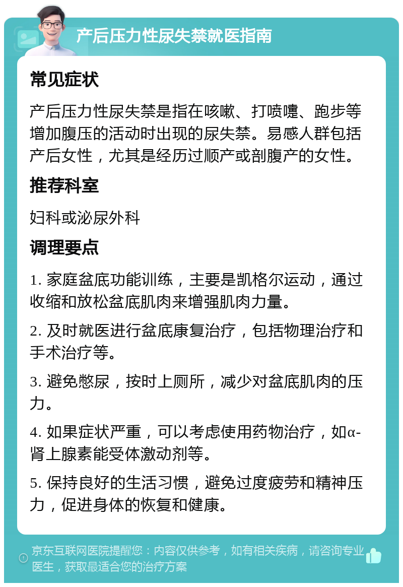 产后压力性尿失禁就医指南 常见症状 产后压力性尿失禁是指在咳嗽、打喷嚏、跑步等增加腹压的活动时出现的尿失禁。易感人群包括产后女性，尤其是经历过顺产或剖腹产的女性。 推荐科室 妇科或泌尿外科 调理要点 1. 家庭盆底功能训练，主要是凯格尔运动，通过收缩和放松盆底肌肉来增强肌肉力量。 2. 及时就医进行盆底康复治疗，包括物理治疗和手术治疗等。 3. 避免憋尿，按时上厕所，减少对盆底肌肉的压力。 4. 如果症状严重，可以考虑使用药物治疗，如α-肾上腺素能受体激动剂等。 5. 保持良好的生活习惯，避免过度疲劳和精神压力，促进身体的恢复和健康。