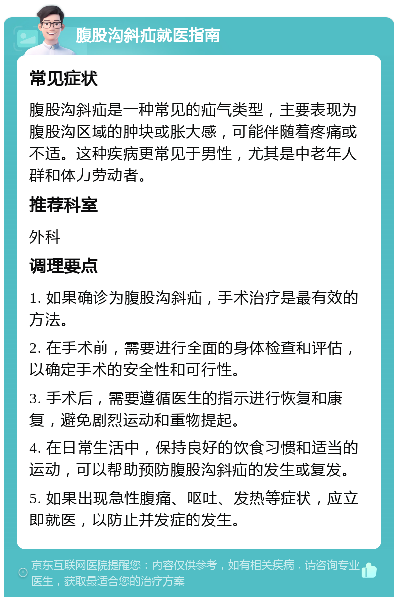 腹股沟斜疝就医指南 常见症状 腹股沟斜疝是一种常见的疝气类型，主要表现为腹股沟区域的肿块或胀大感，可能伴随着疼痛或不适。这种疾病更常见于男性，尤其是中老年人群和体力劳动者。 推荐科室 外科 调理要点 1. 如果确诊为腹股沟斜疝，手术治疗是最有效的方法。 2. 在手术前，需要进行全面的身体检查和评估，以确定手术的安全性和可行性。 3. 手术后，需要遵循医生的指示进行恢复和康复，避免剧烈运动和重物提起。 4. 在日常生活中，保持良好的饮食习惯和适当的运动，可以帮助预防腹股沟斜疝的发生或复发。 5. 如果出现急性腹痛、呕吐、发热等症状，应立即就医，以防止并发症的发生。