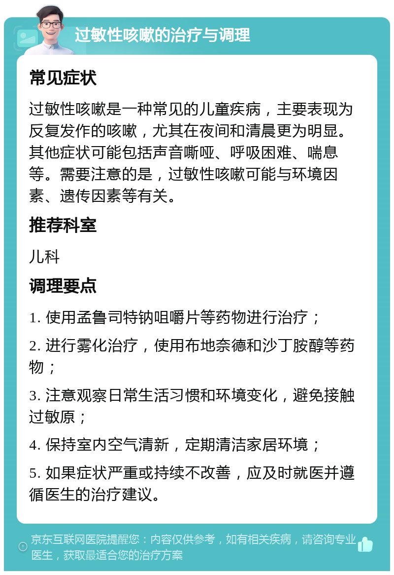 过敏性咳嗽的治疗与调理 常见症状 过敏性咳嗽是一种常见的儿童疾病，主要表现为反复发作的咳嗽，尤其在夜间和清晨更为明显。其他症状可能包括声音嘶哑、呼吸困难、喘息等。需要注意的是，过敏性咳嗽可能与环境因素、遗传因素等有关。 推荐科室 儿科 调理要点 1. 使用孟鲁司特钠咀嚼片等药物进行治疗； 2. 进行雾化治疗，使用布地奈德和沙丁胺醇等药物； 3. 注意观察日常生活习惯和环境变化，避免接触过敏原； 4. 保持室内空气清新，定期清洁家居环境； 5. 如果症状严重或持续不改善，应及时就医并遵循医生的治疗建议。