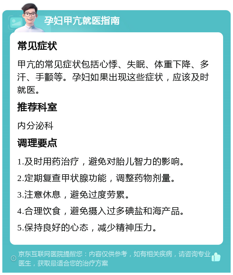 孕妇甲亢就医指南 常见症状 甲亢的常见症状包括心悸、失眠、体重下降、多汗、手颤等。孕妇如果出现这些症状，应该及时就医。 推荐科室 内分泌科 调理要点 1.及时用药治疗，避免对胎儿智力的影响。 2.定期复查甲状腺功能，调整药物剂量。 3.注意休息，避免过度劳累。 4.合理饮食，避免摄入过多碘盐和海产品。 5.保持良好的心态，减少精神压力。