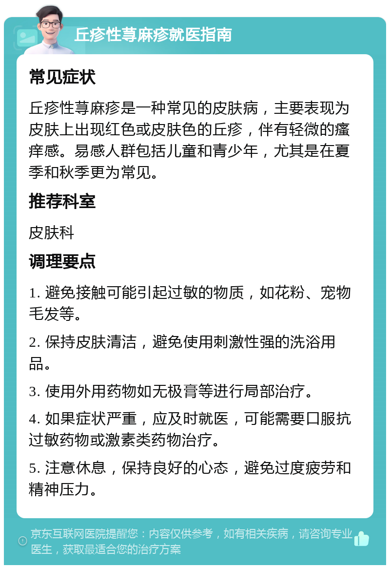 丘疹性荨麻疹就医指南 常见症状 丘疹性荨麻疹是一种常见的皮肤病，主要表现为皮肤上出现红色或皮肤色的丘疹，伴有轻微的瘙痒感。易感人群包括儿童和青少年，尤其是在夏季和秋季更为常见。 推荐科室 皮肤科 调理要点 1. 避免接触可能引起过敏的物质，如花粉、宠物毛发等。 2. 保持皮肤清洁，避免使用刺激性强的洗浴用品。 3. 使用外用药物如无极膏等进行局部治疗。 4. 如果症状严重，应及时就医，可能需要口服抗过敏药物或激素类药物治疗。 5. 注意休息，保持良好的心态，避免过度疲劳和精神压力。