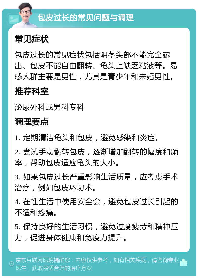 包皮过长的常见问题与调理 常见症状 包皮过长的常见症状包括阴茎头部不能完全露出、包皮不能自由翻转、龟头上缺乏粘液等。易感人群主要是男性，尤其是青少年和未婚男性。 推荐科室 泌尿外科或男科专科 调理要点 1. 定期清洁龟头和包皮，避免感染和炎症。 2. 尝试手动翻转包皮，逐渐增加翻转的幅度和频率，帮助包皮适应龟头的大小。 3. 如果包皮过长严重影响生活质量，应考虑手术治疗，例如包皮环切术。 4. 在性生活中使用安全套，避免包皮过长引起的不适和疼痛。 5. 保持良好的生活习惯，避免过度疲劳和精神压力，促进身体健康和免疫力提升。