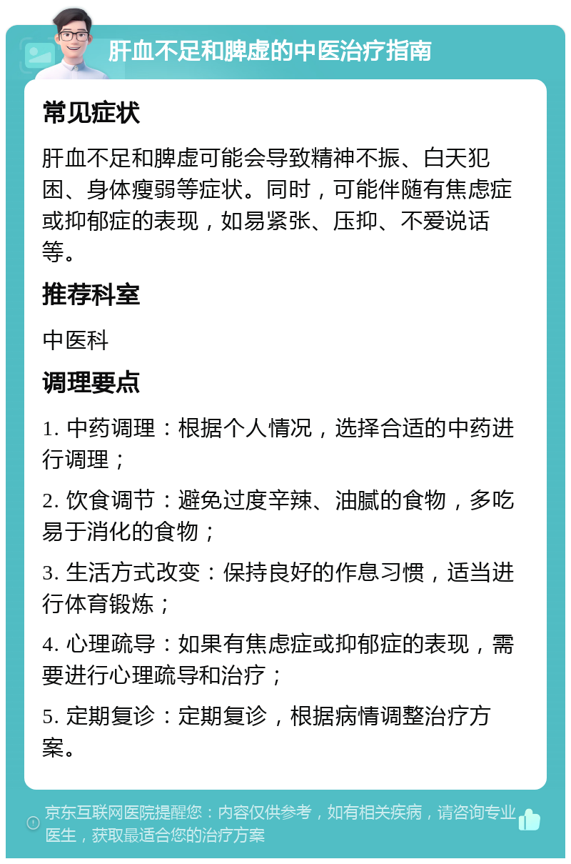 肝血不足和脾虚的中医治疗指南 常见症状 肝血不足和脾虚可能会导致精神不振、白天犯困、身体瘦弱等症状。同时，可能伴随有焦虑症或抑郁症的表现，如易紧张、压抑、不爱说话等。 推荐科室 中医科 调理要点 1. 中药调理：根据个人情况，选择合适的中药进行调理； 2. 饮食调节：避免过度辛辣、油腻的食物，多吃易于消化的食物； 3. 生活方式改变：保持良好的作息习惯，适当进行体育锻炼； 4. 心理疏导：如果有焦虑症或抑郁症的表现，需要进行心理疏导和治疗； 5. 定期复诊：定期复诊，根据病情调整治疗方案。