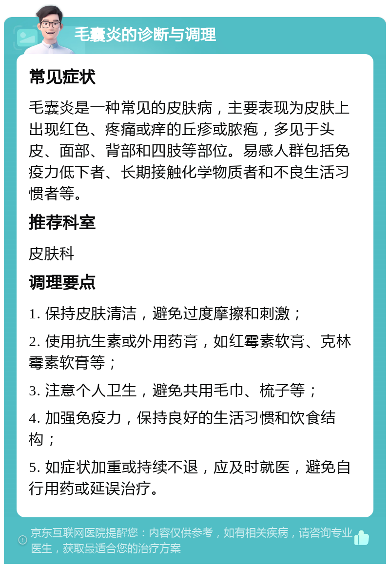 毛囊炎的诊断与调理 常见症状 毛囊炎是一种常见的皮肤病，主要表现为皮肤上出现红色、疼痛或痒的丘疹或脓疱，多见于头皮、面部、背部和四肢等部位。易感人群包括免疫力低下者、长期接触化学物质者和不良生活习惯者等。 推荐科室 皮肤科 调理要点 1. 保持皮肤清洁，避免过度摩擦和刺激； 2. 使用抗生素或外用药膏，如红霉素软膏、克林霉素软膏等； 3. 注意个人卫生，避免共用毛巾、梳子等； 4. 加强免疫力，保持良好的生活习惯和饮食结构； 5. 如症状加重或持续不退，应及时就医，避免自行用药或延误治疗。