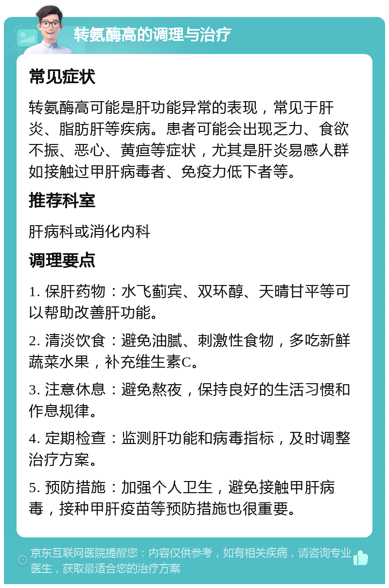 转氨酶高的调理与治疗 常见症状 转氨酶高可能是肝功能异常的表现，常见于肝炎、脂肪肝等疾病。患者可能会出现乏力、食欲不振、恶心、黄疸等症状，尤其是肝炎易感人群如接触过甲肝病毒者、免疫力低下者等。 推荐科室 肝病科或消化内科 调理要点 1. 保肝药物：水飞蓟宾、双环醇、天晴甘平等可以帮助改善肝功能。 2. 清淡饮食：避免油腻、刺激性食物，多吃新鲜蔬菜水果，补充维生素C。 3. 注意休息：避免熬夜，保持良好的生活习惯和作息规律。 4. 定期检查：监测肝功能和病毒指标，及时调整治疗方案。 5. 预防措施：加强个人卫生，避免接触甲肝病毒，接种甲肝疫苗等预防措施也很重要。