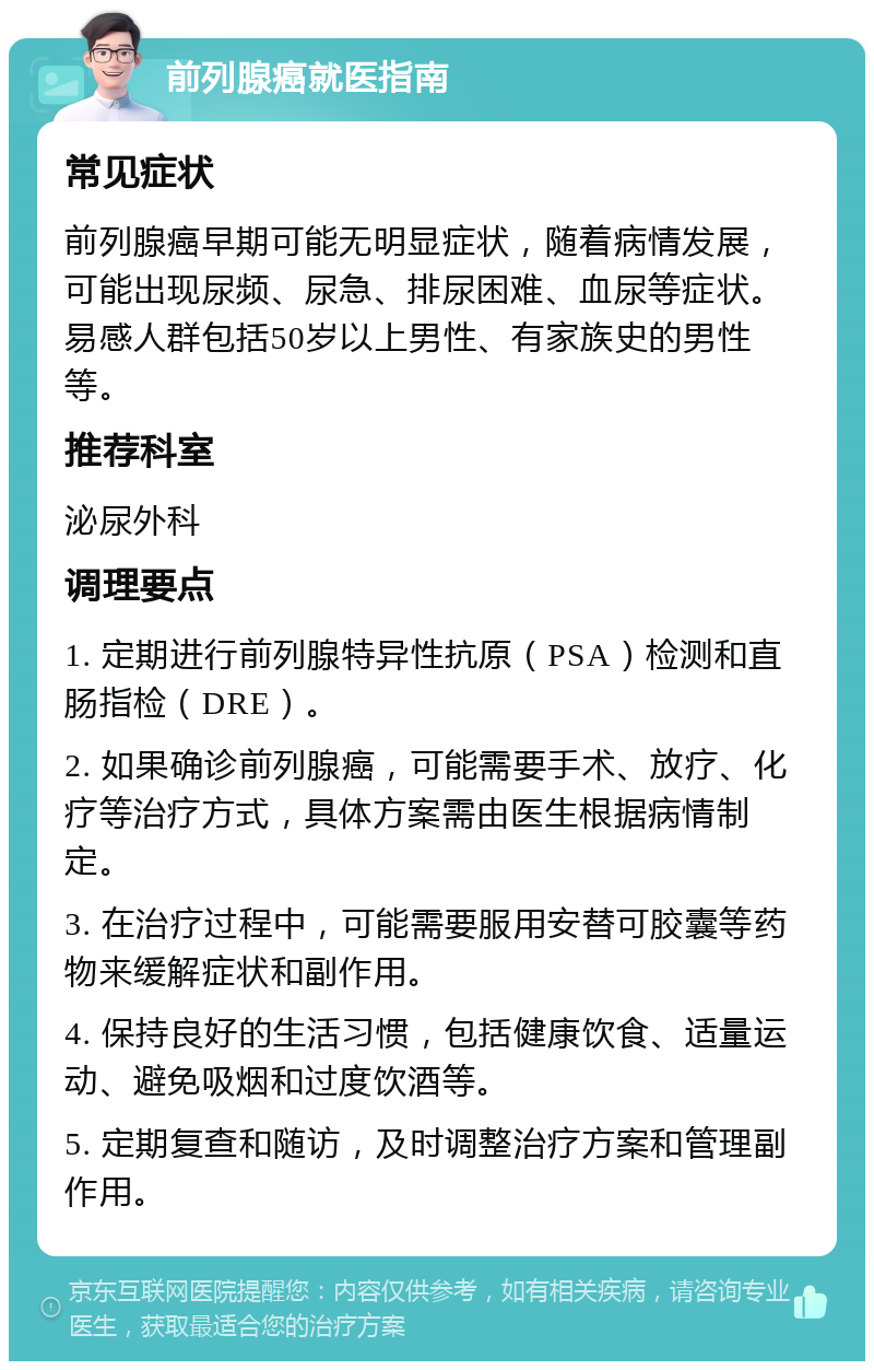 前列腺癌就医指南 常见症状 前列腺癌早期可能无明显症状，随着病情发展，可能出现尿频、尿急、排尿困难、血尿等症状。易感人群包括50岁以上男性、有家族史的男性等。 推荐科室 泌尿外科 调理要点 1. 定期进行前列腺特异性抗原（PSA）检测和直肠指检（DRE）。 2. 如果确诊前列腺癌，可能需要手术、放疗、化疗等治疗方式，具体方案需由医生根据病情制定。 3. 在治疗过程中，可能需要服用安替可胶囊等药物来缓解症状和副作用。 4. 保持良好的生活习惯，包括健康饮食、适量运动、避免吸烟和过度饮酒等。 5. 定期复查和随访，及时调整治疗方案和管理副作用。