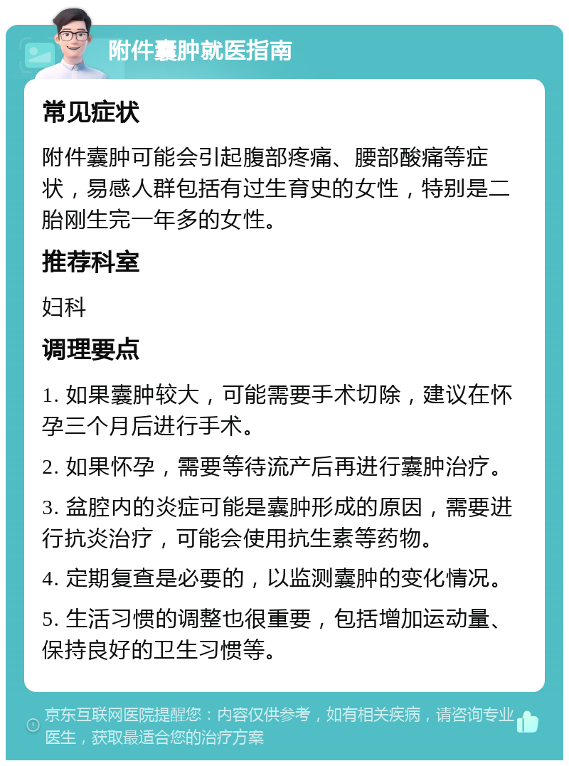 附件囊肿就医指南 常见症状 附件囊肿可能会引起腹部疼痛、腰部酸痛等症状，易感人群包括有过生育史的女性，特别是二胎刚生完一年多的女性。 推荐科室 妇科 调理要点 1. 如果囊肿较大，可能需要手术切除，建议在怀孕三个月后进行手术。 2. 如果怀孕，需要等待流产后再进行囊肿治疗。 3. 盆腔内的炎症可能是囊肿形成的原因，需要进行抗炎治疗，可能会使用抗生素等药物。 4. 定期复查是必要的，以监测囊肿的变化情况。 5. 生活习惯的调整也很重要，包括增加运动量、保持良好的卫生习惯等。