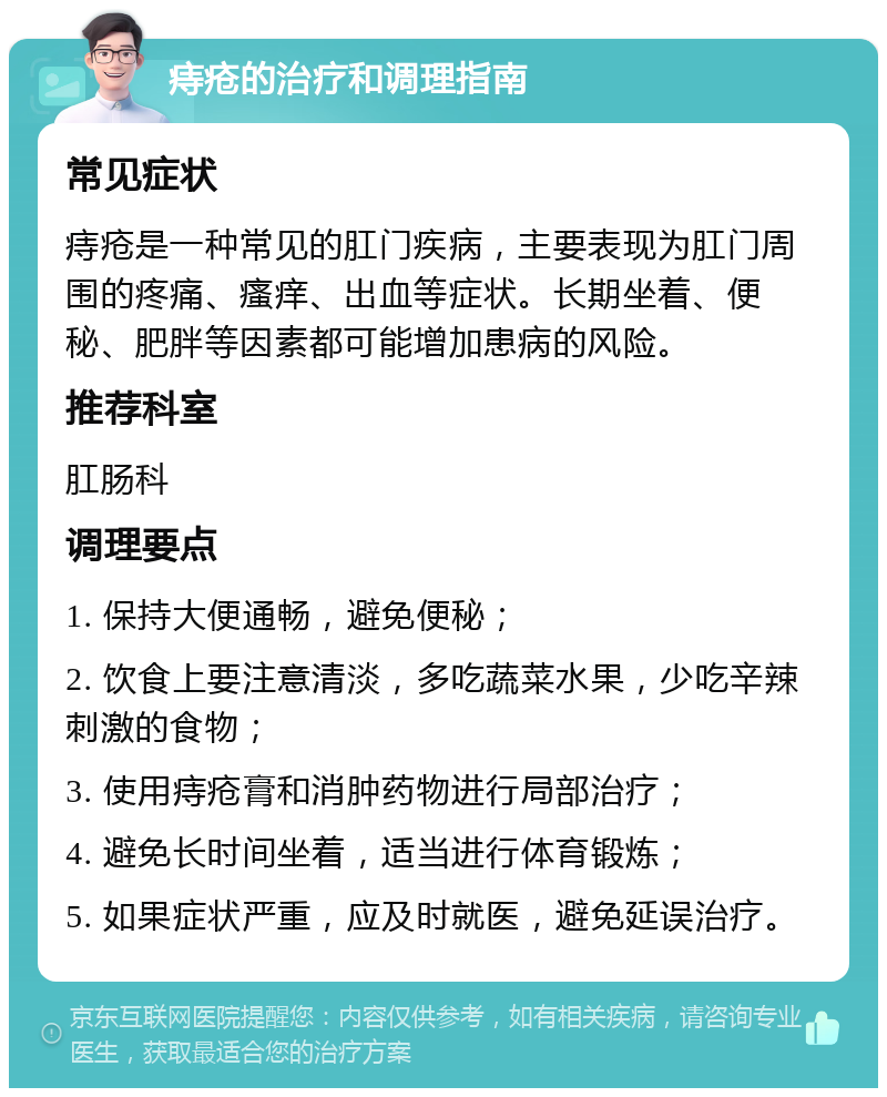 痔疮的治疗和调理指南 常见症状 痔疮是一种常见的肛门疾病，主要表现为肛门周围的疼痛、瘙痒、出血等症状。长期坐着、便秘、肥胖等因素都可能增加患病的风险。 推荐科室 肛肠科 调理要点 1. 保持大便通畅，避免便秘； 2. 饮食上要注意清淡，多吃蔬菜水果，少吃辛辣刺激的食物； 3. 使用痔疮膏和消肿药物进行局部治疗； 4. 避免长时间坐着，适当进行体育锻炼； 5. 如果症状严重，应及时就医，避免延误治疗。