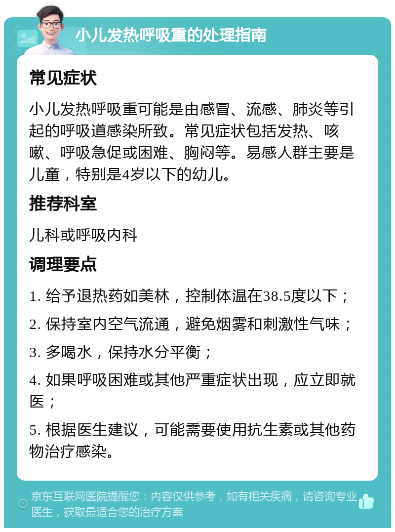 小儿发热呼吸重的处理指南 常见症状 小儿发热呼吸重可能是由感冒、流感、肺炎等引起的呼吸道感染所致。常见症状包括发热、咳嗽、呼吸急促或困难、胸闷等。易感人群主要是儿童，特别是4岁以下的幼儿。 推荐科室 儿科或呼吸内科 调理要点 1. 给予退热药如美林，控制体温在38.5度以下； 2. 保持室内空气流通，避免烟雾和刺激性气味； 3. 多喝水，保持水分平衡； 4. 如果呼吸困难或其他严重症状出现，应立即就医； 5. 根据医生建议，可能需要使用抗生素或其他药物治疗感染。