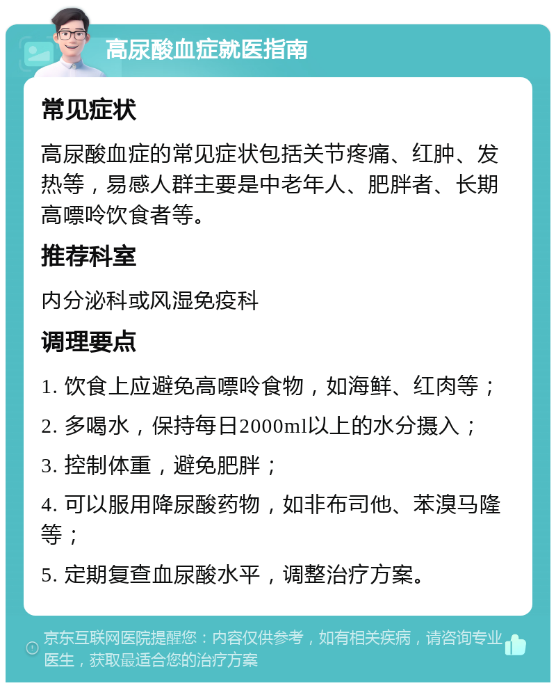 高尿酸血症就医指南 常见症状 高尿酸血症的常见症状包括关节疼痛、红肿、发热等，易感人群主要是中老年人、肥胖者、长期高嘌呤饮食者等。 推荐科室 内分泌科或风湿免疫科 调理要点 1. 饮食上应避免高嘌呤食物，如海鲜、红肉等； 2. 多喝水，保持每日2000ml以上的水分摄入； 3. 控制体重，避免肥胖； 4. 可以服用降尿酸药物，如非布司他、苯溴马隆等； 5. 定期复查血尿酸水平，调整治疗方案。