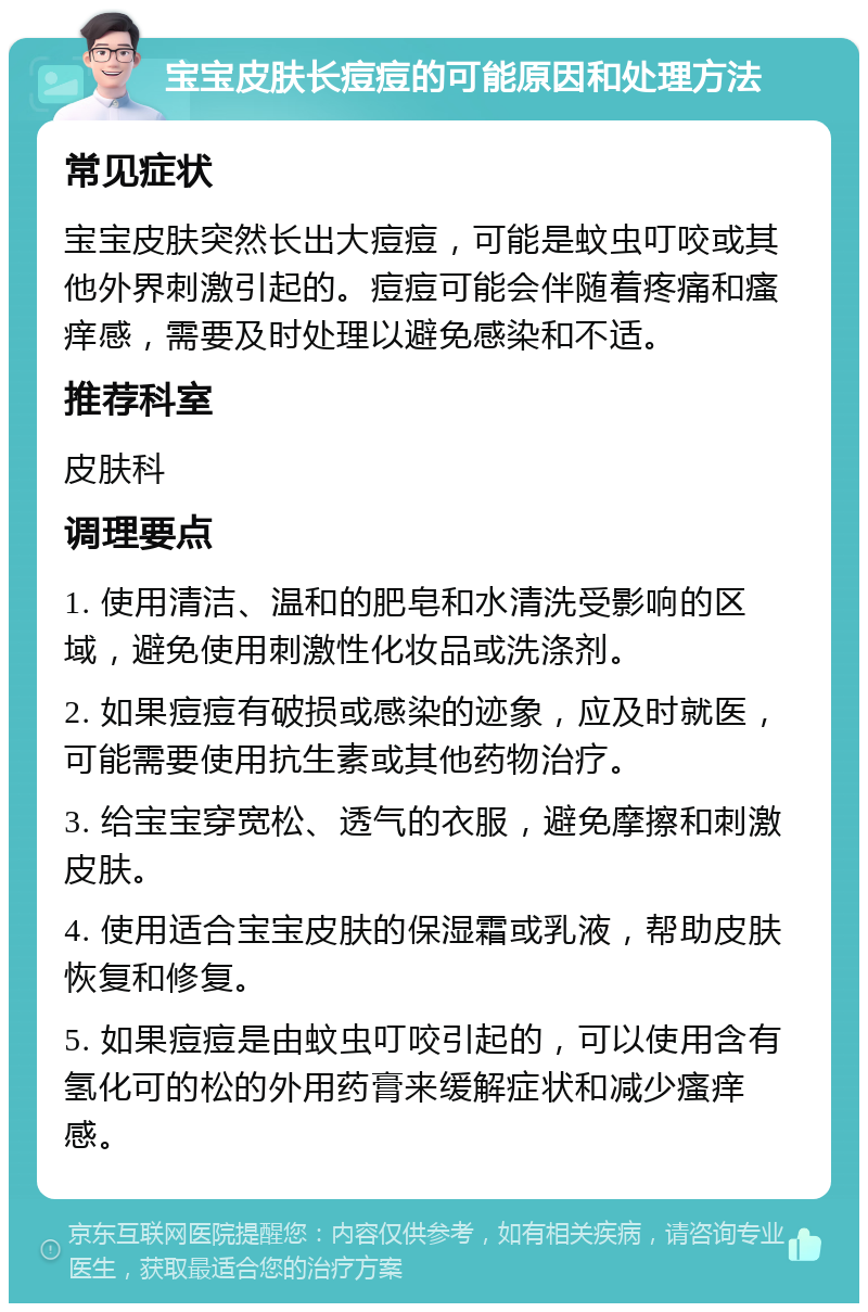 宝宝皮肤长痘痘的可能原因和处理方法 常见症状 宝宝皮肤突然长出大痘痘，可能是蚊虫叮咬或其他外界刺激引起的。痘痘可能会伴随着疼痛和瘙痒感，需要及时处理以避免感染和不适。 推荐科室 皮肤科 调理要点 1. 使用清洁、温和的肥皂和水清洗受影响的区域，避免使用刺激性化妆品或洗涤剂。 2. 如果痘痘有破损或感染的迹象，应及时就医，可能需要使用抗生素或其他药物治疗。 3. 给宝宝穿宽松、透气的衣服，避免摩擦和刺激皮肤。 4. 使用适合宝宝皮肤的保湿霜或乳液，帮助皮肤恢复和修复。 5. 如果痘痘是由蚊虫叮咬引起的，可以使用含有氢化可的松的外用药膏来缓解症状和减少瘙痒感。