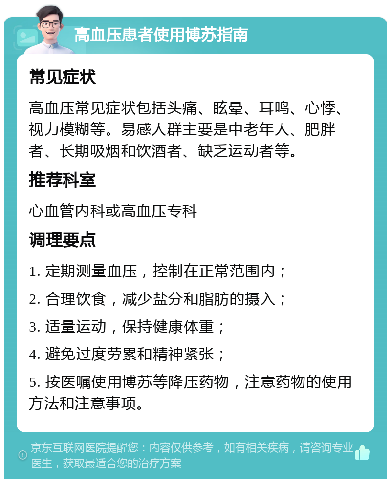 高血压患者使用博苏指南 常见症状 高血压常见症状包括头痛、眩晕、耳鸣、心悸、视力模糊等。易感人群主要是中老年人、肥胖者、长期吸烟和饮酒者、缺乏运动者等。 推荐科室 心血管内科或高血压专科 调理要点 1. 定期测量血压，控制在正常范围内； 2. 合理饮食，减少盐分和脂肪的摄入； 3. 适量运动，保持健康体重； 4. 避免过度劳累和精神紧张； 5. 按医嘱使用博苏等降压药物，注意药物的使用方法和注意事项。