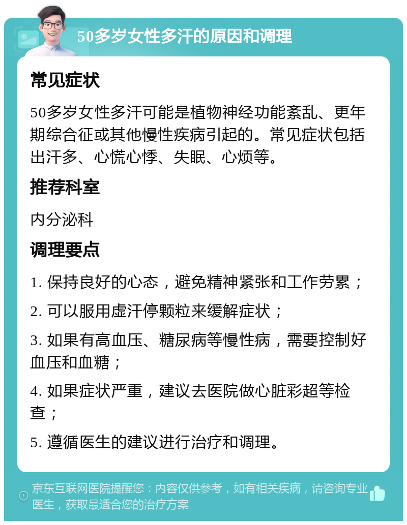 50多岁女性多汗的原因和调理 常见症状 50多岁女性多汗可能是植物神经功能紊乱、更年期综合征或其他慢性疾病引起的。常见症状包括出汗多、心慌心悸、失眠、心烦等。 推荐科室 内分泌科 调理要点 1. 保持良好的心态，避免精神紧张和工作劳累； 2. 可以服用虚汗停颗粒来缓解症状； 3. 如果有高血压、糖尿病等慢性病，需要控制好血压和血糖； 4. 如果症状严重，建议去医院做心脏彩超等检查； 5. 遵循医生的建议进行治疗和调理。