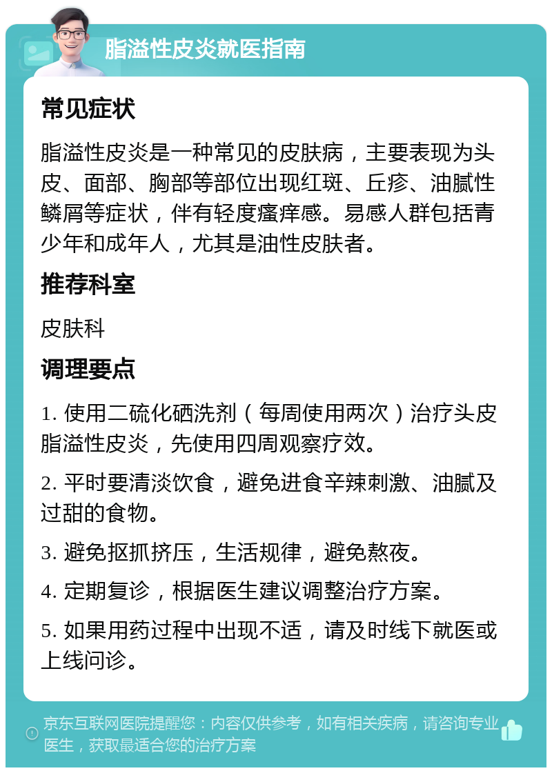 脂溢性皮炎就医指南 常见症状 脂溢性皮炎是一种常见的皮肤病，主要表现为头皮、面部、胸部等部位出现红斑、丘疹、油腻性鳞屑等症状，伴有轻度瘙痒感。易感人群包括青少年和成年人，尤其是油性皮肤者。 推荐科室 皮肤科 调理要点 1. 使用二硫化硒洗剂（每周使用两次）治疗头皮脂溢性皮炎，先使用四周观察疗效。 2. 平时要清淡饮食，避免进食辛辣刺激、油腻及过甜的食物。 3. 避免抠抓挤压，生活规律，避免熬夜。 4. 定期复诊，根据医生建议调整治疗方案。 5. 如果用药过程中出现不适，请及时线下就医或上线问诊。