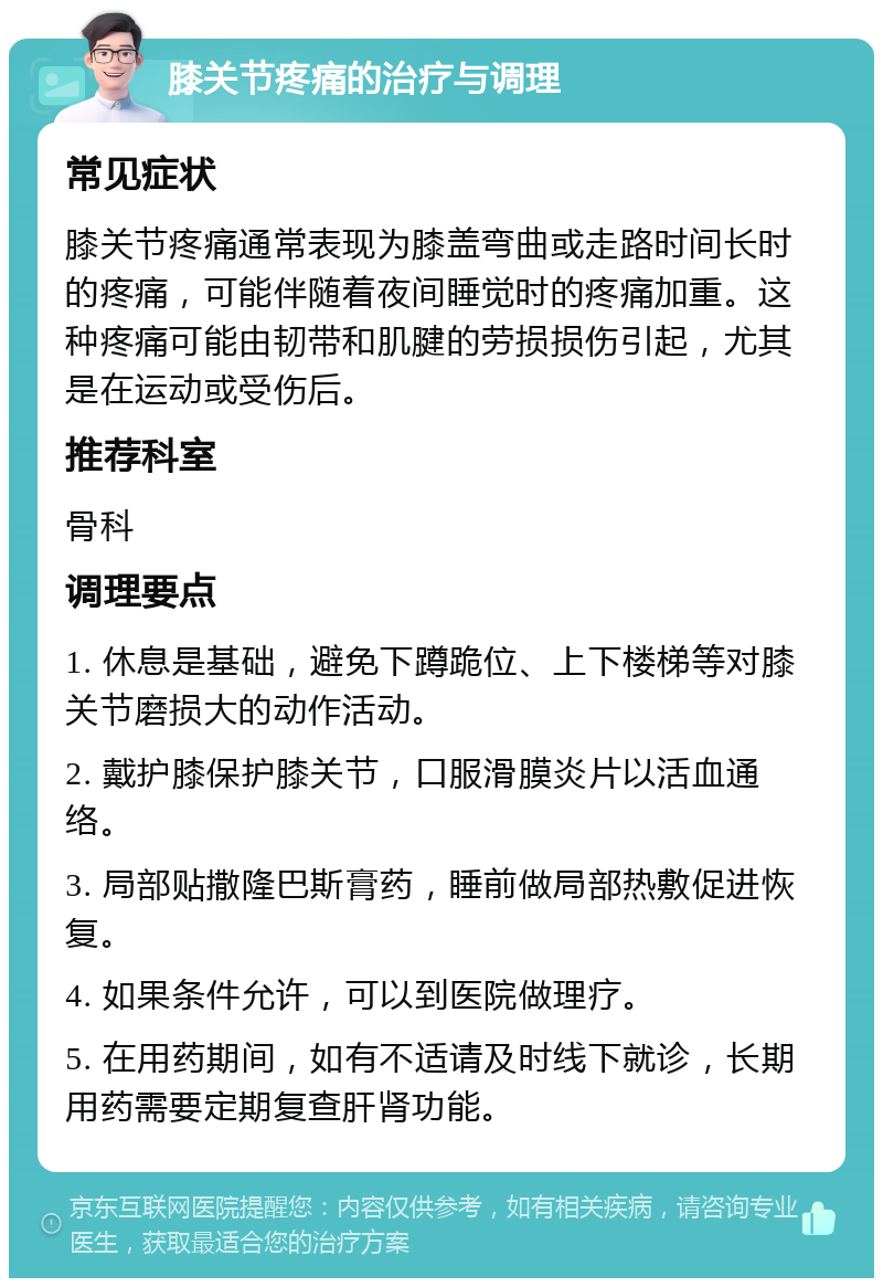 膝关节疼痛的治疗与调理 常见症状 膝关节疼痛通常表现为膝盖弯曲或走路时间长时的疼痛，可能伴随着夜间睡觉时的疼痛加重。这种疼痛可能由韧带和肌腱的劳损损伤引起，尤其是在运动或受伤后。 推荐科室 骨科 调理要点 1. 休息是基础，避免下蹲跪位、上下楼梯等对膝关节磨损大的动作活动。 2. 戴护膝保护膝关节，口服滑膜炎片以活血通络。 3. 局部贴撒隆巴斯膏药，睡前做局部热敷促进恢复。 4. 如果条件允许，可以到医院做理疗。 5. 在用药期间，如有不适请及时线下就诊，长期用药需要定期复查肝肾功能。