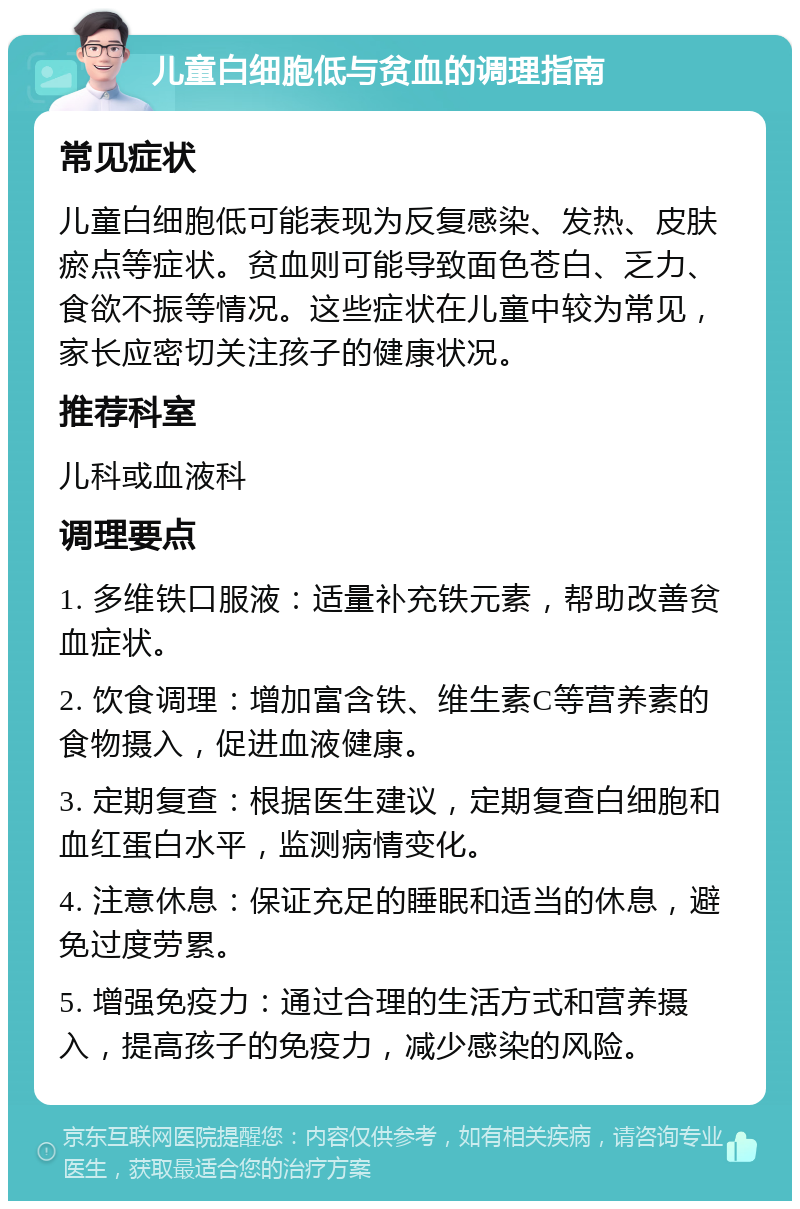 儿童白细胞低与贫血的调理指南 常见症状 儿童白细胞低可能表现为反复感染、发热、皮肤瘀点等症状。贫血则可能导致面色苍白、乏力、食欲不振等情况。这些症状在儿童中较为常见，家长应密切关注孩子的健康状况。 推荐科室 儿科或血液科 调理要点 1. 多维铁口服液：适量补充铁元素，帮助改善贫血症状。 2. 饮食调理：增加富含铁、维生素C等营养素的食物摄入，促进血液健康。 3. 定期复查：根据医生建议，定期复查白细胞和血红蛋白水平，监测病情变化。 4. 注意休息：保证充足的睡眠和适当的休息，避免过度劳累。 5. 增强免疫力：通过合理的生活方式和营养摄入，提高孩子的免疫力，减少感染的风险。