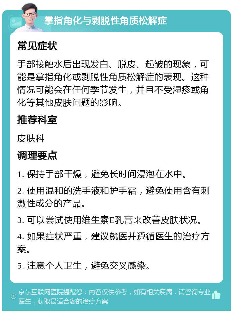 掌指角化与剥脱性角质松解症 常见症状 手部接触水后出现发白、脱皮、起皱的现象，可能是掌指角化或剥脱性角质松解症的表现。这种情况可能会在任何季节发生，并且不受湿疹或角化等其他皮肤问题的影响。 推荐科室 皮肤科 调理要点 1. 保持手部干燥，避免长时间浸泡在水中。 2. 使用温和的洗手液和护手霜，避免使用含有刺激性成分的产品。 3. 可以尝试使用维生素E乳膏来改善皮肤状况。 4. 如果症状严重，建议就医并遵循医生的治疗方案。 5. 注意个人卫生，避免交叉感染。