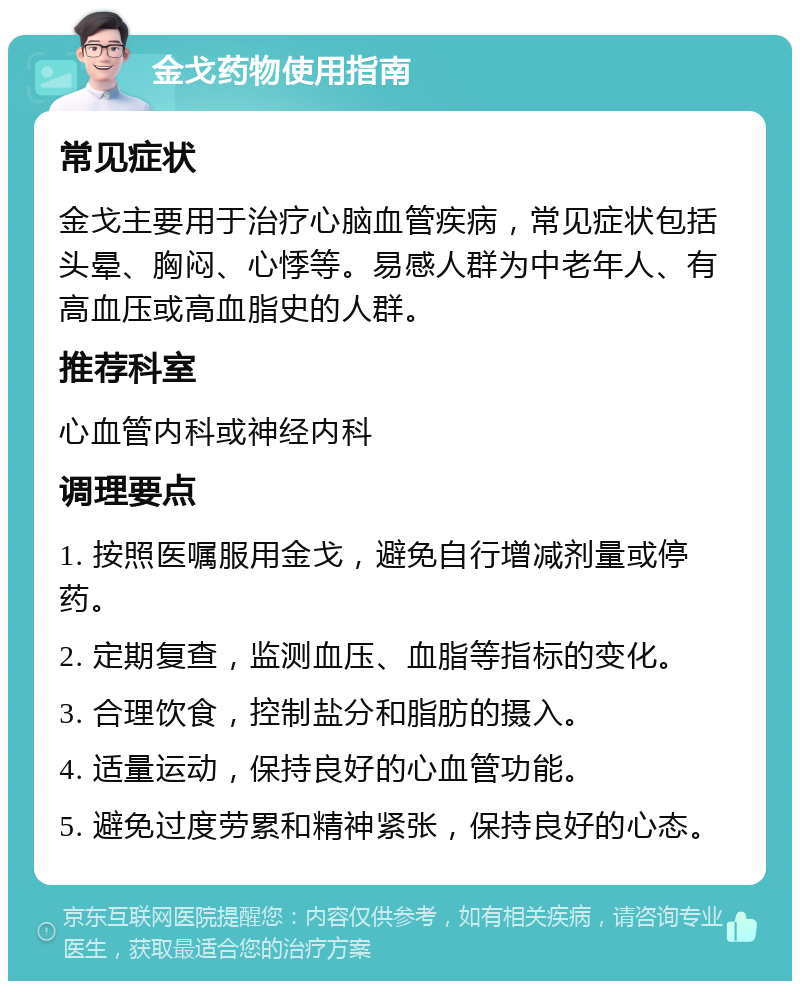 金戈药物使用指南 常见症状 金戈主要用于治疗心脑血管疾病，常见症状包括头晕、胸闷、心悸等。易感人群为中老年人、有高血压或高血脂史的人群。 推荐科室 心血管内科或神经内科 调理要点 1. 按照医嘱服用金戈，避免自行增减剂量或停药。 2. 定期复查，监测血压、血脂等指标的变化。 3. 合理饮食，控制盐分和脂肪的摄入。 4. 适量运动，保持良好的心血管功能。 5. 避免过度劳累和精神紧张，保持良好的心态。