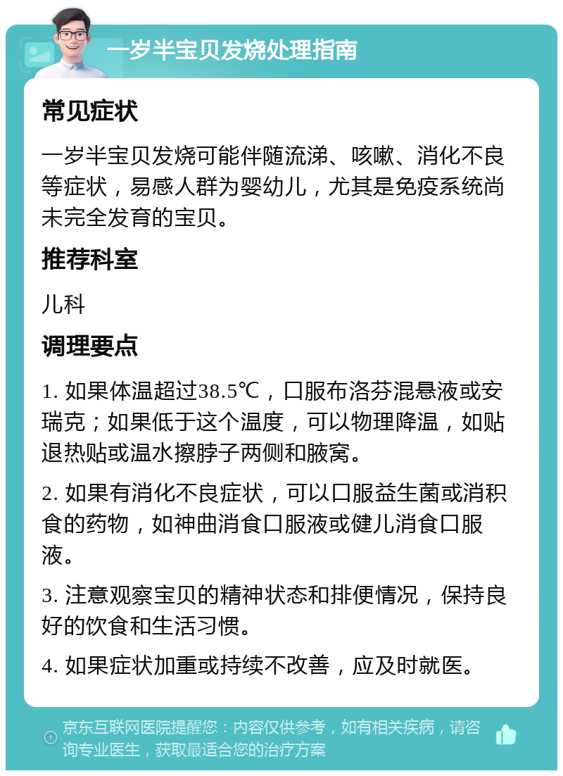 一岁半宝贝发烧处理指南 常见症状 一岁半宝贝发烧可能伴随流涕、咳嗽、消化不良等症状，易感人群为婴幼儿，尤其是免疫系统尚未完全发育的宝贝。 推荐科室 儿科 调理要点 1. 如果体温超过38.5℃，口服布洛芬混悬液或安瑞克；如果低于这个温度，可以物理降温，如贴退热贴或温水擦脖子两侧和腋窝。 2. 如果有消化不良症状，可以口服益生菌或消积食的药物，如神曲消食口服液或健儿消食口服液。 3. 注意观察宝贝的精神状态和排便情况，保持良好的饮食和生活习惯。 4. 如果症状加重或持续不改善，应及时就医。