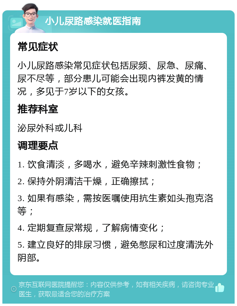 小儿尿路感染就医指南 常见症状 小儿尿路感染常见症状包括尿频、尿急、尿痛、尿不尽等，部分患儿可能会出现内裤发黄的情况，多见于7岁以下的女孩。 推荐科室 泌尿外科或儿科 调理要点 1. 饮食清淡，多喝水，避免辛辣刺激性食物； 2. 保持外阴清洁干燥，正确擦拭； 3. 如果有感染，需按医嘱使用抗生素如头孢克洛等； 4. 定期复查尿常规，了解病情变化； 5. 建立良好的排尿习惯，避免憋尿和过度清洗外阴部。