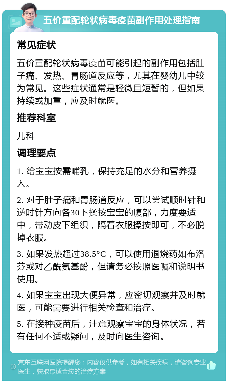 五价重配轮状病毒疫苗副作用处理指南 常见症状 五价重配轮状病毒疫苗可能引起的副作用包括肚子痛、发热、胃肠道反应等，尤其在婴幼儿中较为常见。这些症状通常是轻微且短暂的，但如果持续或加重，应及时就医。 推荐科室 儿科 调理要点 1. 给宝宝按需哺乳，保持充足的水分和营养摄入。 2. 对于肚子痛和胃肠道反应，可以尝试顺时针和逆时针方向各30下揉按宝宝的腹部，力度要适中，带动皮下组织，隔着衣服揉按即可，不必脱掉衣服。 3. 如果发热超过38.5°C，可以使用退烧药如布洛芬或对乙酰氨基酚，但请务必按照医嘱和说明书使用。 4. 如果宝宝出现大便异常，应密切观察并及时就医，可能需要进行相关检查和治疗。 5. 在接种疫苗后，注意观察宝宝的身体状况，若有任何不适或疑问，及时向医生咨询。