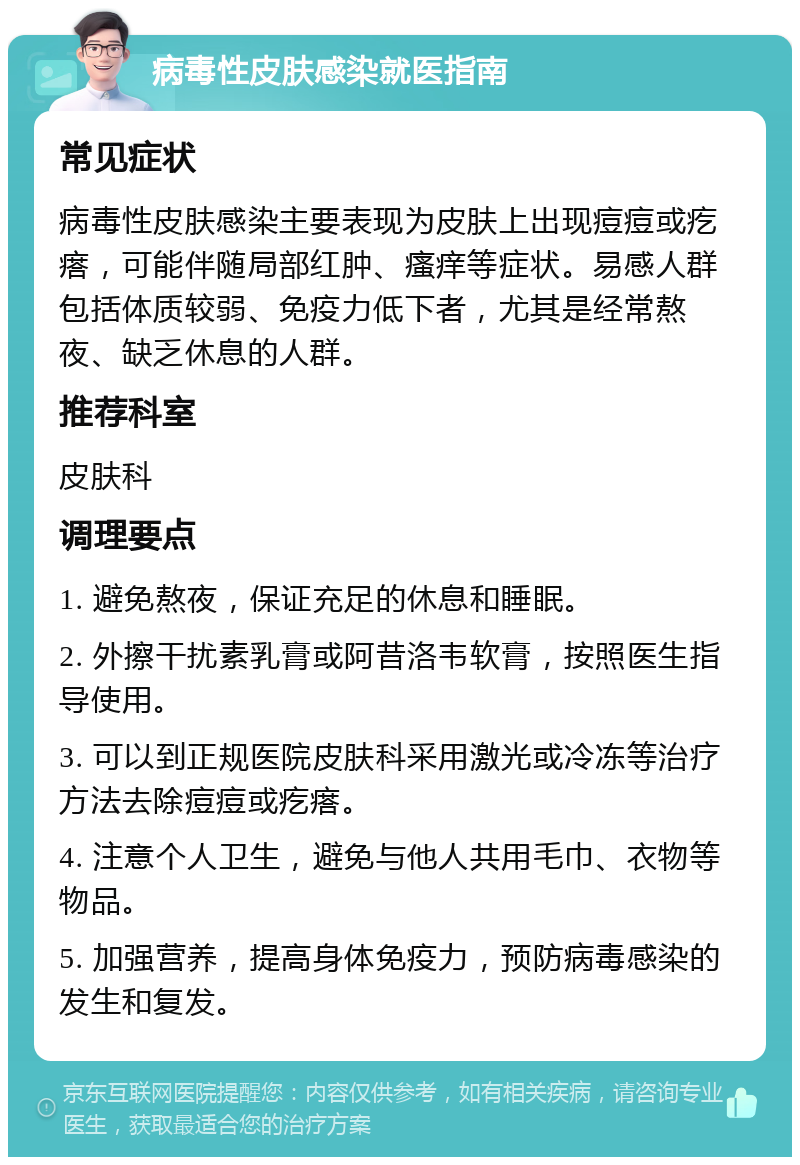 病毒性皮肤感染就医指南 常见症状 病毒性皮肤感染主要表现为皮肤上出现痘痘或疙瘩，可能伴随局部红肿、瘙痒等症状。易感人群包括体质较弱、免疫力低下者，尤其是经常熬夜、缺乏休息的人群。 推荐科室 皮肤科 调理要点 1. 避免熬夜，保证充足的休息和睡眠。 2. 外擦干扰素乳膏或阿昔洛韦软膏，按照医生指导使用。 3. 可以到正规医院皮肤科采用激光或冷冻等治疗方法去除痘痘或疙瘩。 4. 注意个人卫生，避免与他人共用毛巾、衣物等物品。 5. 加强营养，提高身体免疫力，预防病毒感染的发生和复发。