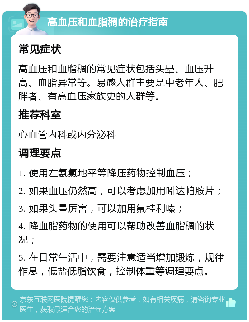 高血压和血脂稠的治疗指南 常见症状 高血压和血脂稠的常见症状包括头晕、血压升高、血脂异常等。易感人群主要是中老年人、肥胖者、有高血压家族史的人群等。 推荐科室 心血管内科或内分泌科 调理要点 1. 使用左氨氯地平等降压药物控制血压； 2. 如果血压仍然高，可以考虑加用吲达帕胺片； 3. 如果头晕厉害，可以加用氟桂利嗪； 4. 降血脂药物的使用可以帮助改善血脂稠的状况； 5. 在日常生活中，需要注意适当增加锻炼，规律作息，低盐低脂饮食，控制体重等调理要点。