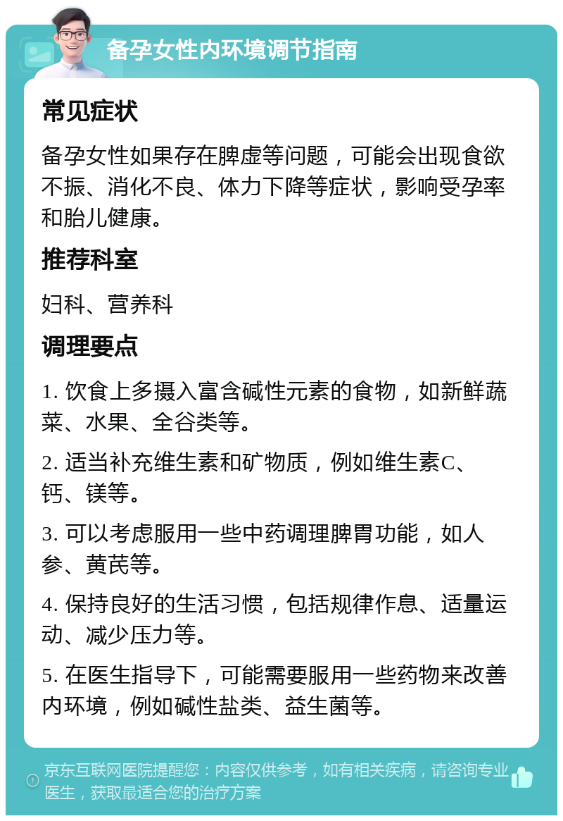 备孕女性内环境调节指南 常见症状 备孕女性如果存在脾虚等问题，可能会出现食欲不振、消化不良、体力下降等症状，影响受孕率和胎儿健康。 推荐科室 妇科、营养科 调理要点 1. 饮食上多摄入富含碱性元素的食物，如新鲜蔬菜、水果、全谷类等。 2. 适当补充维生素和矿物质，例如维生素C、钙、镁等。 3. 可以考虑服用一些中药调理脾胃功能，如人参、黄芪等。 4. 保持良好的生活习惯，包括规律作息、适量运动、减少压力等。 5. 在医生指导下，可能需要服用一些药物来改善内环境，例如碱性盐类、益生菌等。